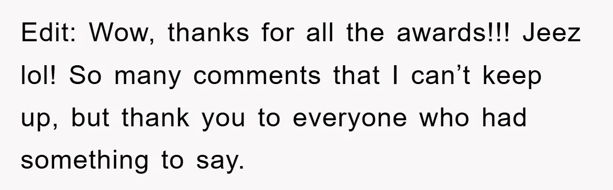 Edit: Wow, thanks for all the awards!!! Jeez lol! So many comments that I can’t keep up, but thank you to everyone who had something to say.