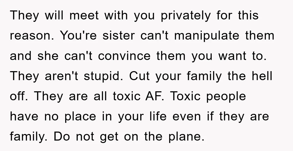 They will meet with you privately for this reason. You're sister can't manipulate them and she can't convince them you want to. They aren't stupid. Cut your family the hell...