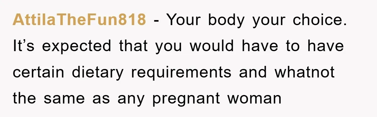 AttilaTheFun818 − Your body your choice. It’s expected that you would have to have certain dietary requirements and whatnot the same as any pregnant woman