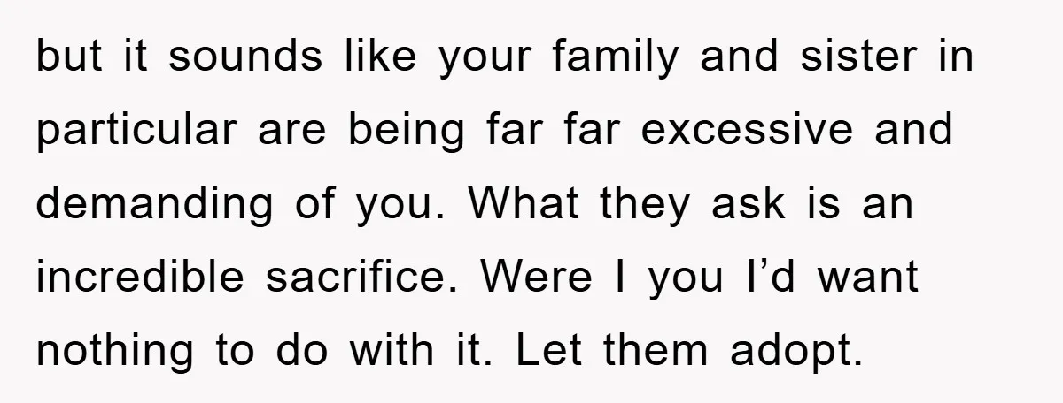 but it sounds like your family and sister in particular are being far far excessive and demanding of you. What they ask is an incredible sacrifice. Were I you I’d...