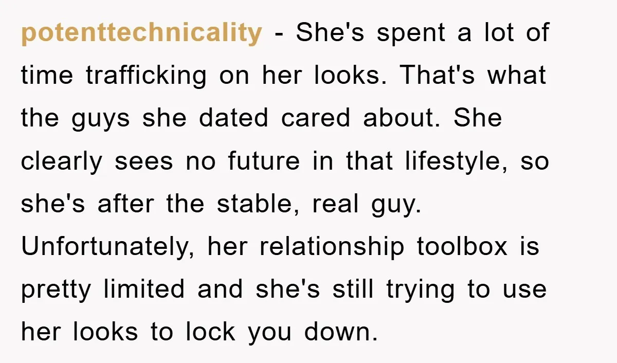 potenttechnicality - She's spent a lot of time trafficking on her looks. That's what the guys she dated cared about. She clearly sees no future in that lifestyle, so she's...