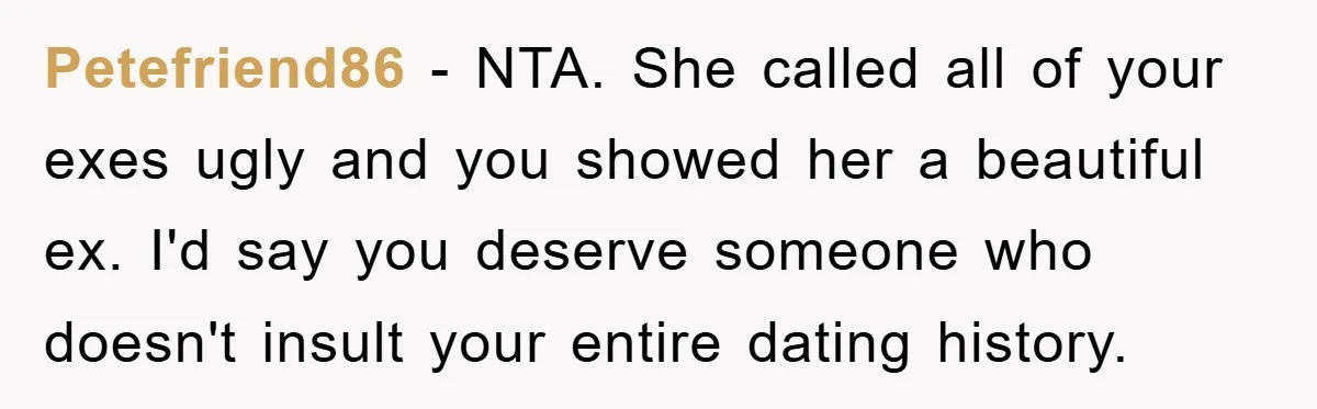 Petefriend86 - NTA. She called all of your exes ugly and you showed her a beautiful ex. I'd say you deserve someone who doesn't insult your entire dating history.