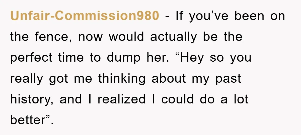 Unfair-Commission980 - If you’ve been on the fence, now would actually be the perfect time to dump her. “Hey so you really got me thinking about my past history, and...