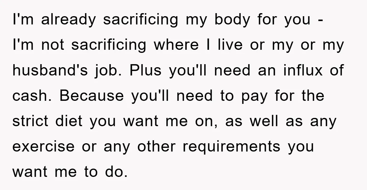 I'm already sacrificing my body for you - I'm not sacrificing where I live or my or my husband's job. Plus you'll need an influx of cash. Because you'll need...