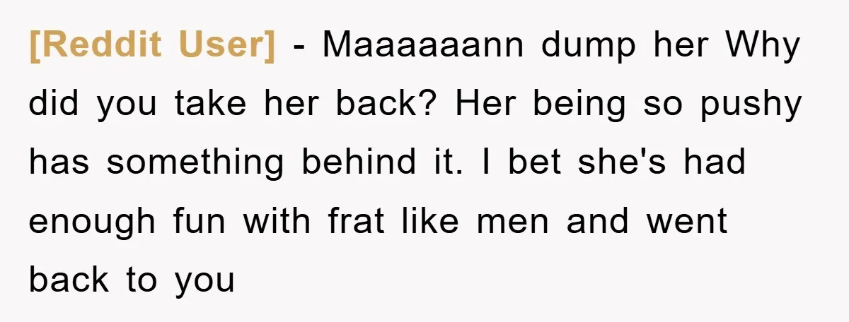 [Reddit User] - Maaaaaann dump her Why did you take her back? Her being so pushy has something behind it. I bet she's had enough fun with frat like men...