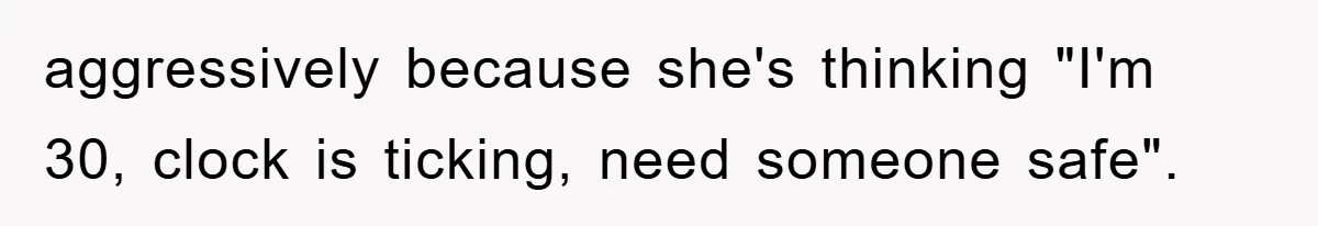 aggressively because she's thinking "I'm 30, clock is ticking, need someone safe".