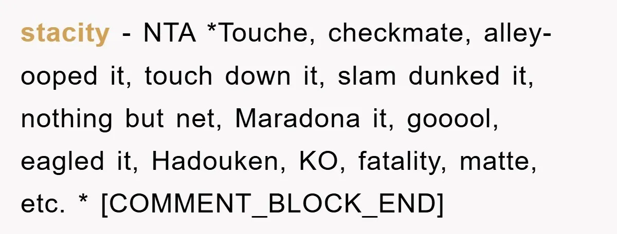 stacity − NTA *Touche, checkmate, alley-ooped it, touch down it, slam dunked it, nothing but net, Maradona it, gooool, eagled it, Hadouken, KO, fatality, matte, etc. * [COMMENT_BLOCK_END]