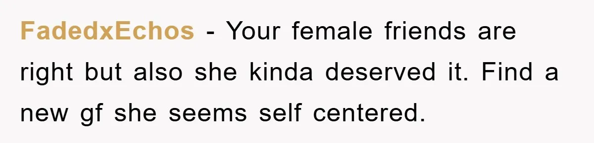 FadedxEchos - Your female friends are right but also she kinda deserved it. Find a new gf she seems self centered.