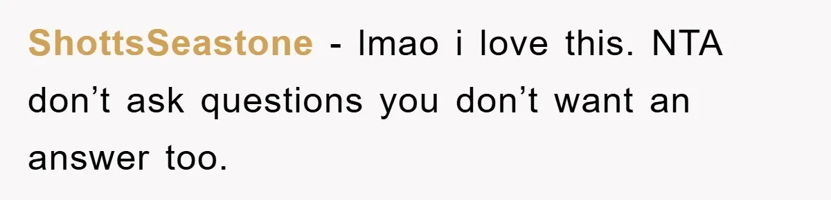 ShottsSeastone - lmao i love this. NTA don’t ask questions you don’t want an answer too.