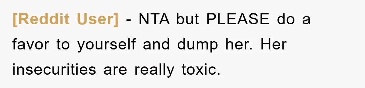 [Reddit User] - NTA but PLEASE do a favor to yourself and dump her. Her insecurities are really toxic.