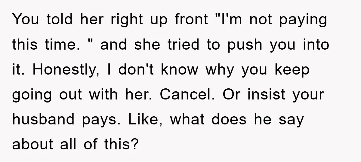 You told her right up front "I'm not paying this time. " and she tried to push you into it. Honestly, I don't know why you keep going out with...