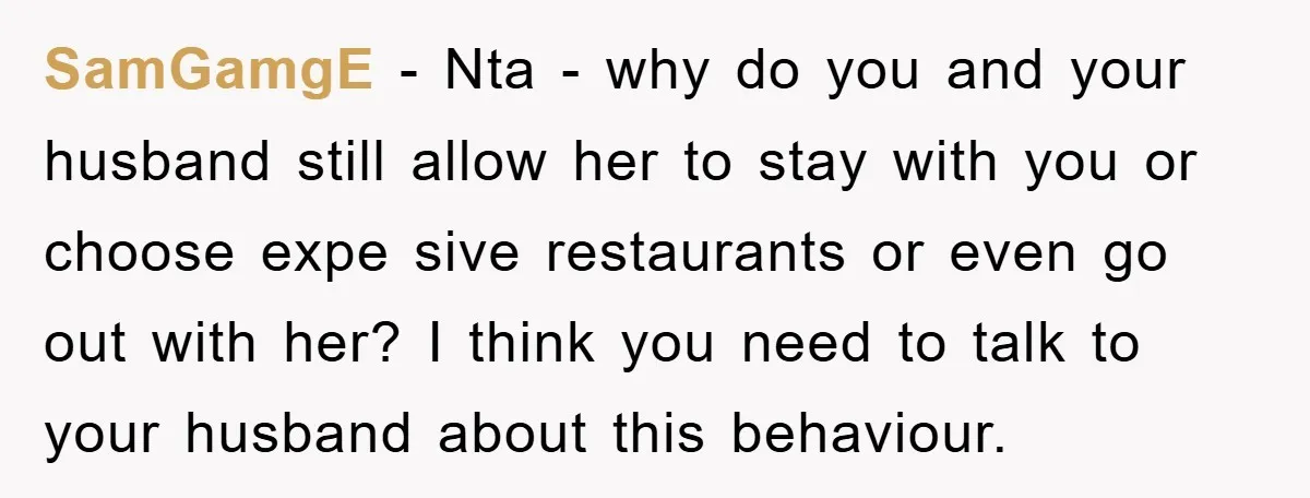 SamGamgE − Nta - why do you and your husband still allow her to stay with you or choose expe sive restaurants or even go out with her? I think...