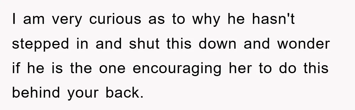 I am very curious as to why he hasn't stepped in and shut this down and wonder if he is the one encouraging her to do this behind your back.