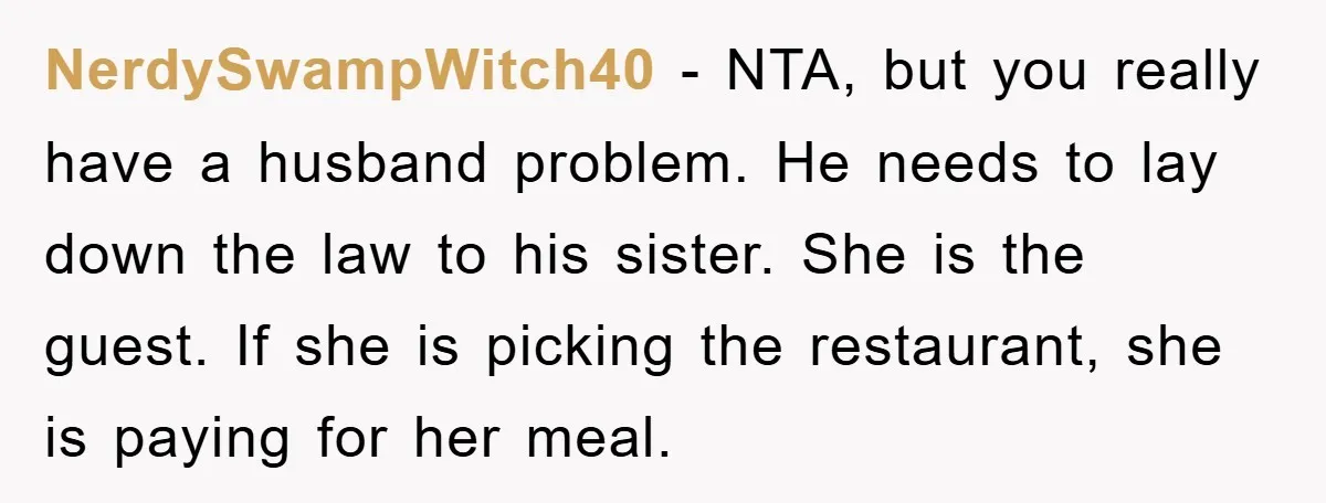 NerdySwampWitch40 − NTA, but you really have a husband problem. He needs to lay down the law to his sister. She is the guest. If she is picking the restaurant,...
