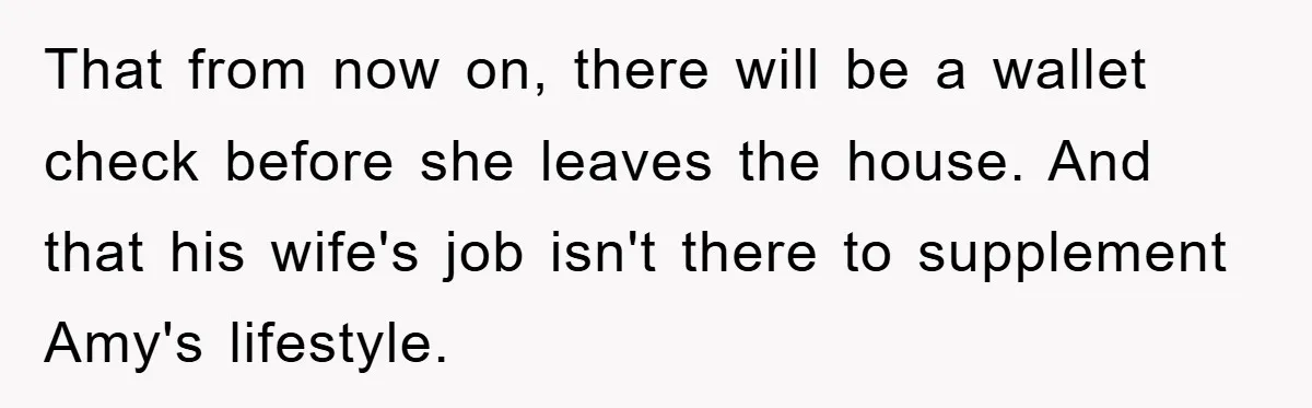 That from now on, there will be a wallet check before she leaves the house. And that his wife's job isn't there to supplement Amy's lifestyle.