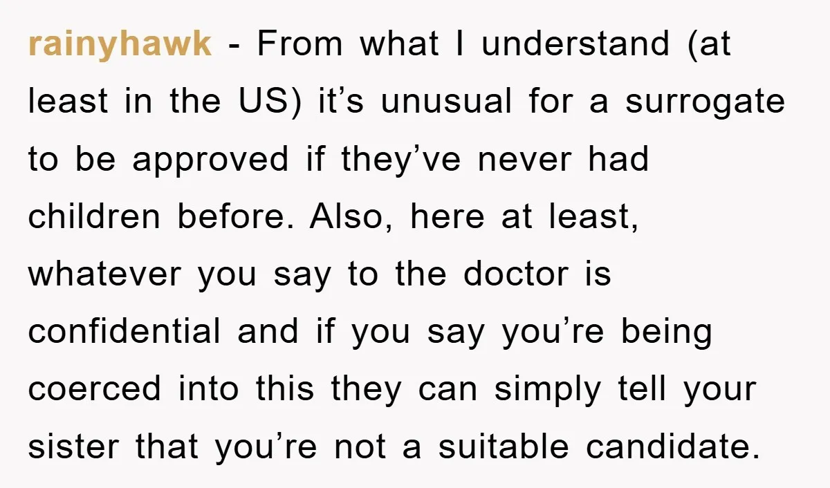 rainyhawk − From what I understand (at least in the US) it’s unusual for a surrogate to be approved if they’ve never had children before. Also, here at least, whatever...