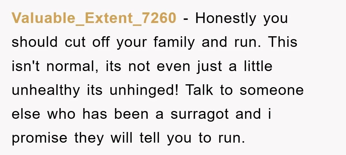 Valuable_Extent_7260 − Honestly you should cut off your family and run. This isn't normal, its not even just a little unhealthy its unhinged! Talk to someone else who has been...