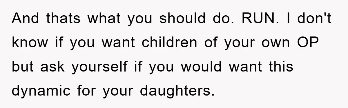 And thats what you should do. RUN. I don't know if you want children of your own OP but ask yourself if you would want this dynamic for your daughters.