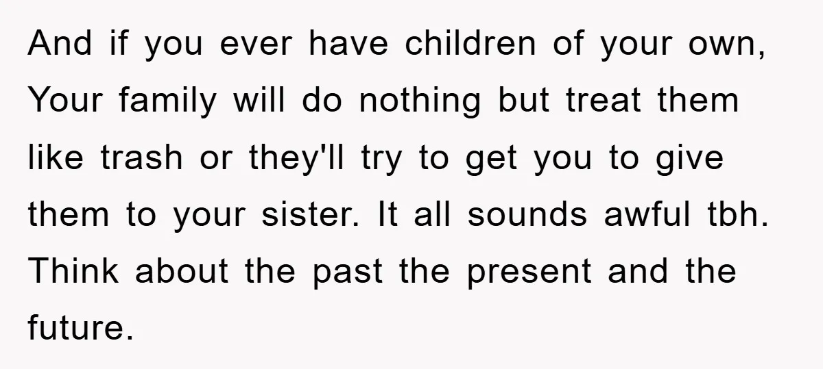 And if you ever have children of your own, Your family will do nothing but treat them like trash or they'll try to get you to give them to your...