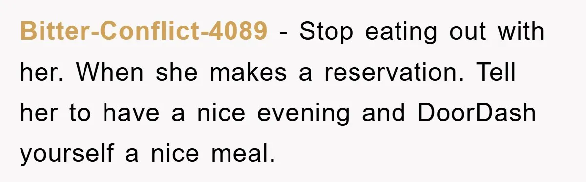 Bitter-Conflict-4089 − Stop eating out with her. When she makes a reservation. Tell her to have a nice evening and DoorDash yourself a nice meal.