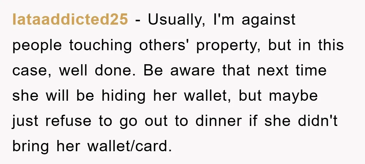 Iataaddicted25 − Usually, I'm against people touching others' property, but in this case, well done. Be aware that next time she will be hiding her wallet, but maybe just refuse...
