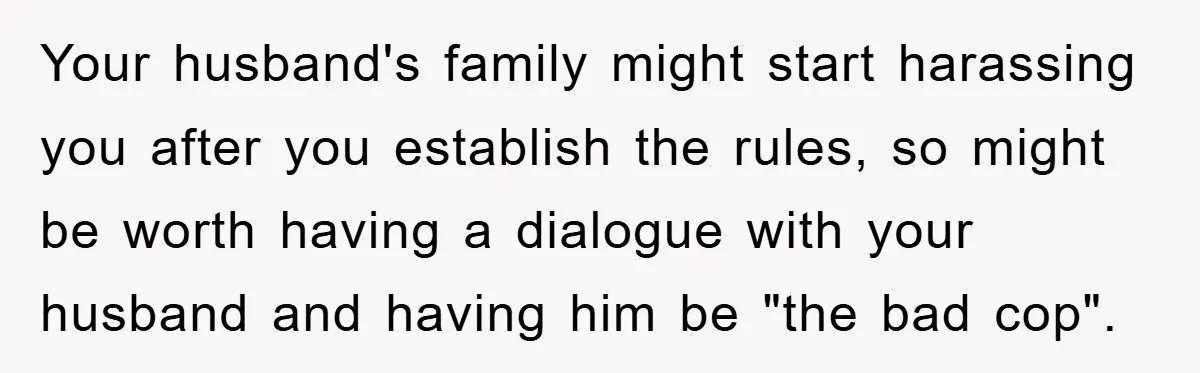 Your husband's family might start harassing you after you establish the rules, so might be worth having a dialogue with your husband and having him be "the bad cop".