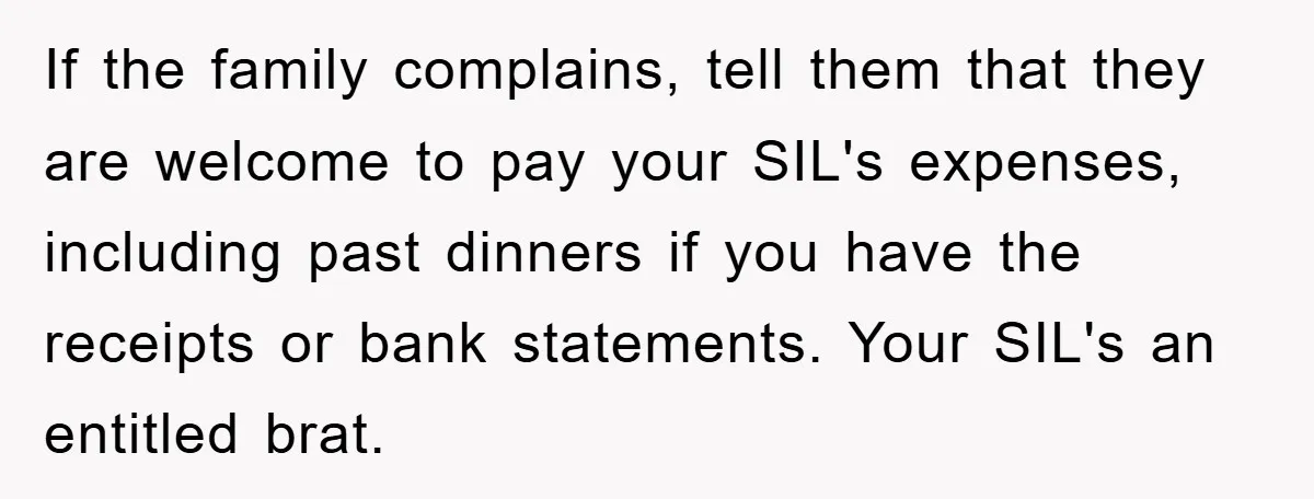 If the family complains, tell them that they are welcome to pay your SIL's expenses, including past dinners if you have the receipts or bank statements. Your SIL's an entitled...