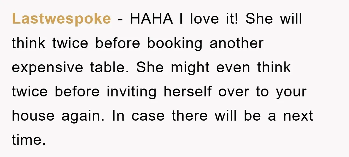 Lastwespoke − HAHA I love it! She will think twice before booking another expensive table. She might even think twice before inviting herself over to your house again. In case...
