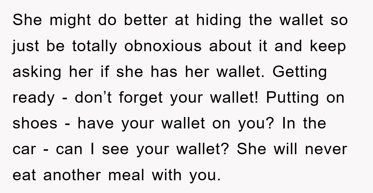 She might do better at hiding the wallet so just be totally obnoxious about it and keep asking her if she has her wallet. Getting ready - don’t forget your...