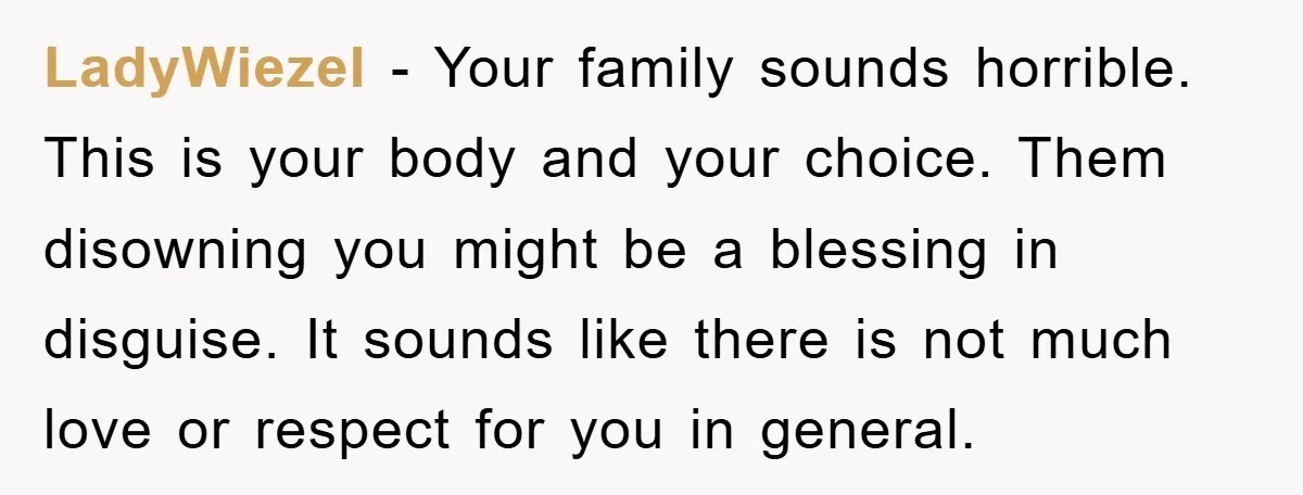 LadyWiezeI − Your family sounds horrible. This is your body and your choice. Them disowning you might be a blessing in disguise. It sounds like there is not much love...