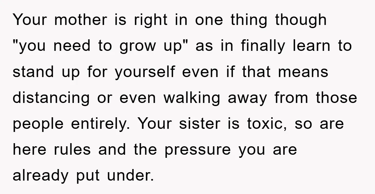 Your mother is right in one thing though "you need to grow up" as in finally learn to stand up for yourself even if that means distancing or even walking...