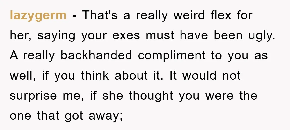 lazygerm - That's a really weird flex for her, saying your exes must have been ugly. A really backhanded compliment to you as well, if you think about it. It...