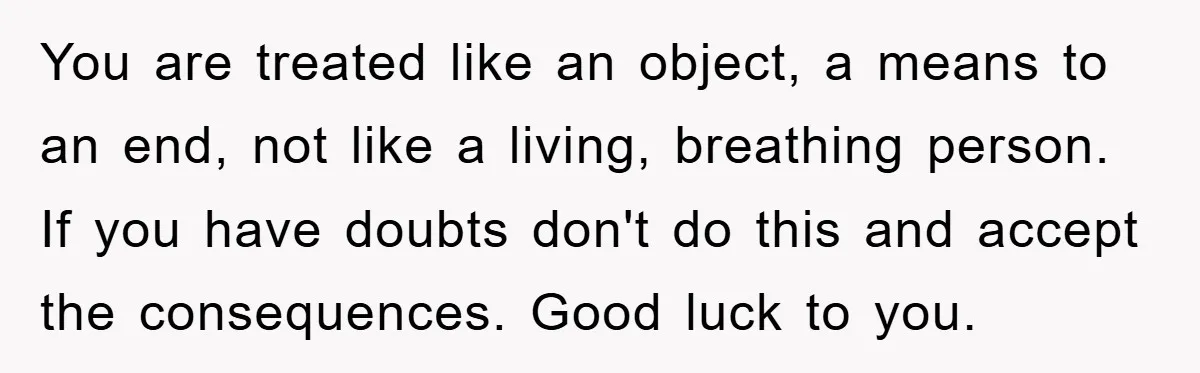 You are treated like an object, a means to an end, not like a living, breathing person. If you have doubts don't do this and accept the consequences. Good luck...
