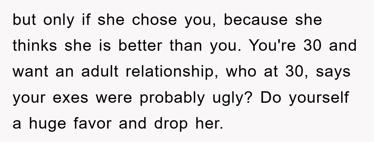 but only if she chose you, because she thinks she is better than you. You're 30 and want an adult relationship, who at 30, says your exes were probably ugly?...