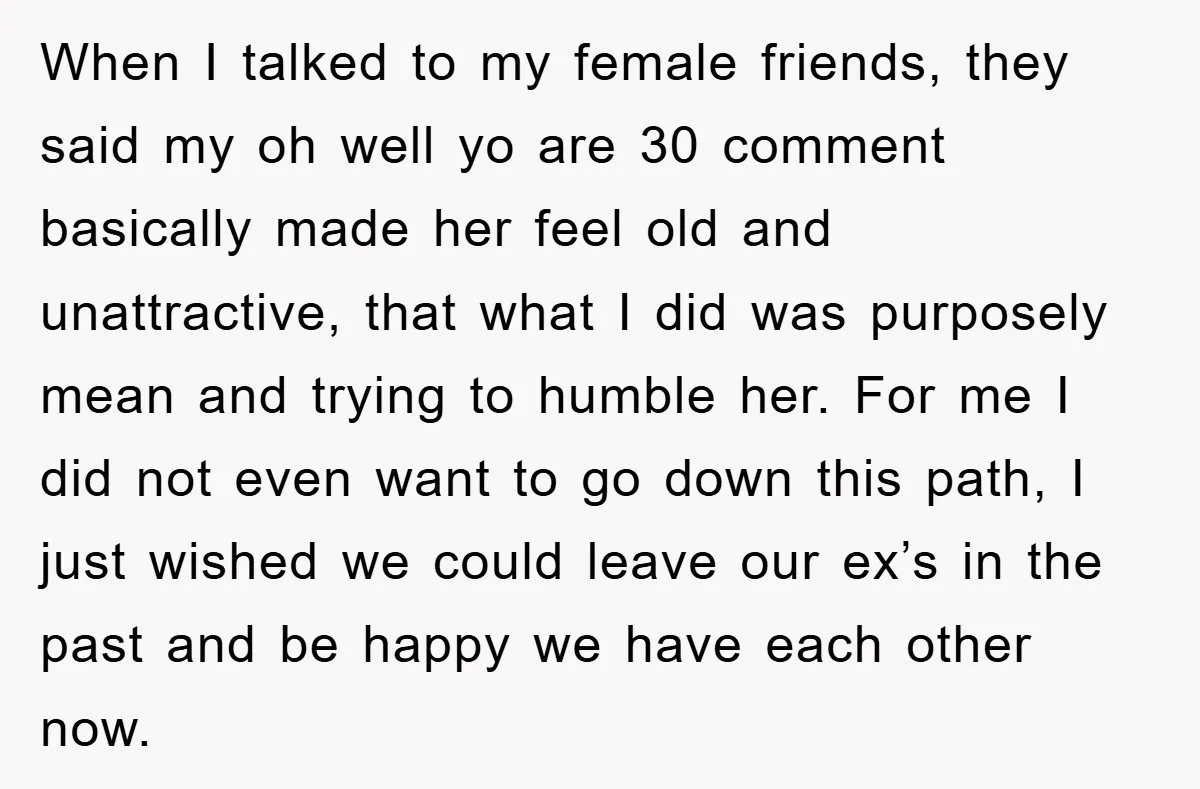 When I talked to my female friends, they said my oh well yo are 30 comment basically made her feel old and unattractive, that what I did was purposely mean...