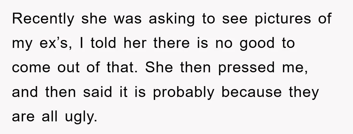 Recently she was asking to see pictures of my ex’s, I told her there is no good to come out of that. She then pressed me, and then said it...