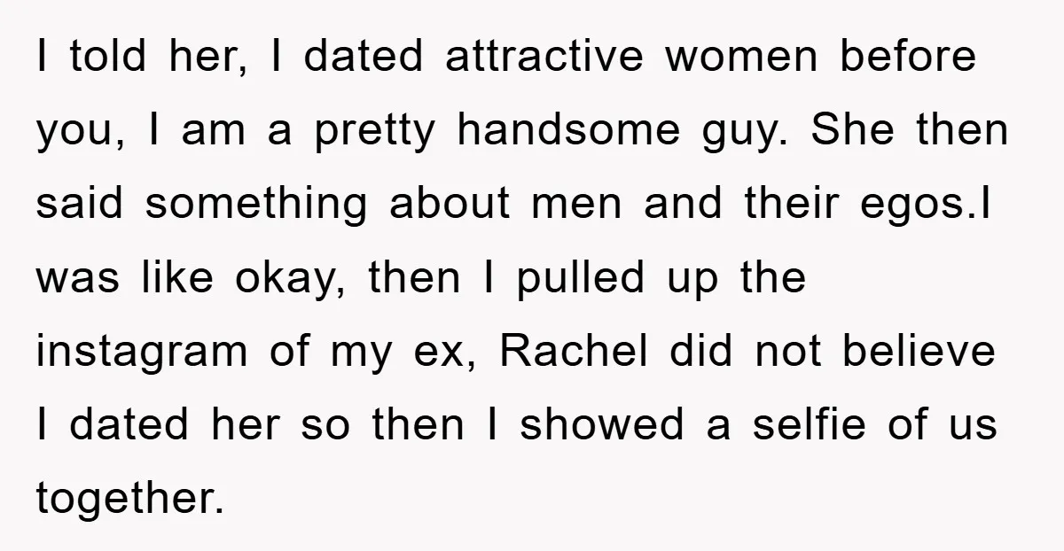 I told her, I dated attractive women before you, I am a pretty handsome guy. She then said something about men and their egos.I was like okay, then I pulled...