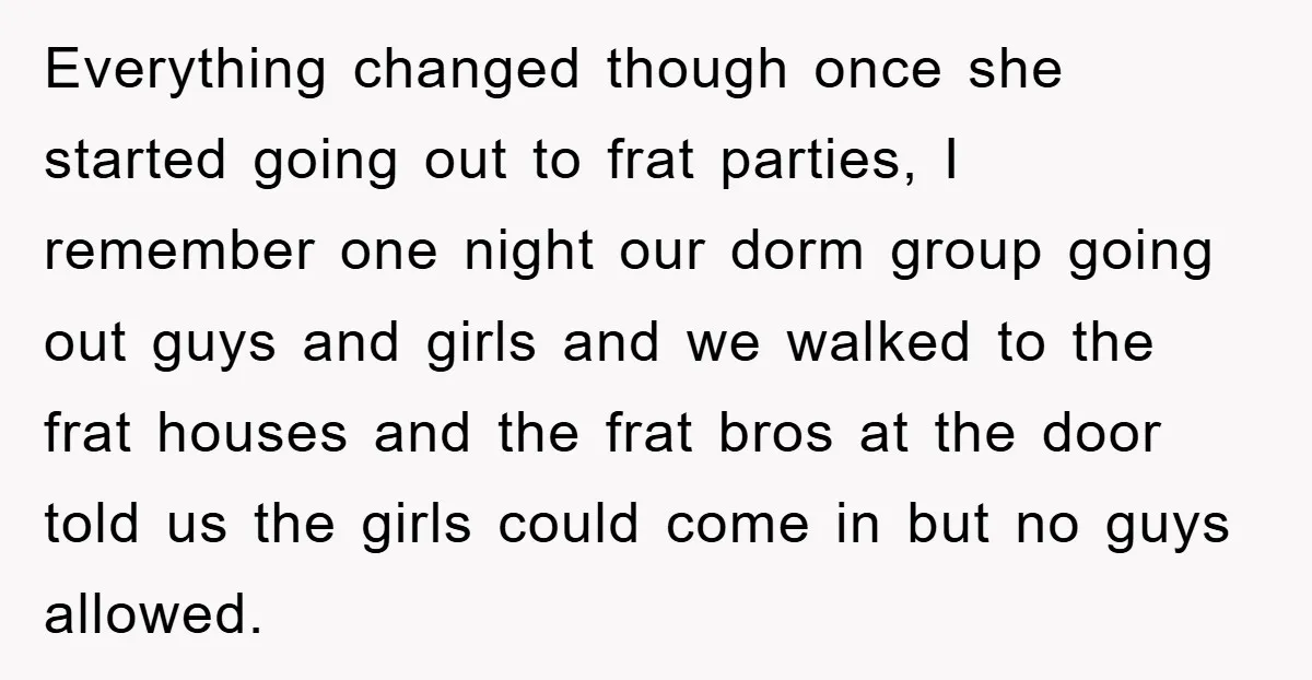 Everything changed though once she started going out to frat parties, I remember one night our dorm group going out guys and girls and we walked to the frat houses...