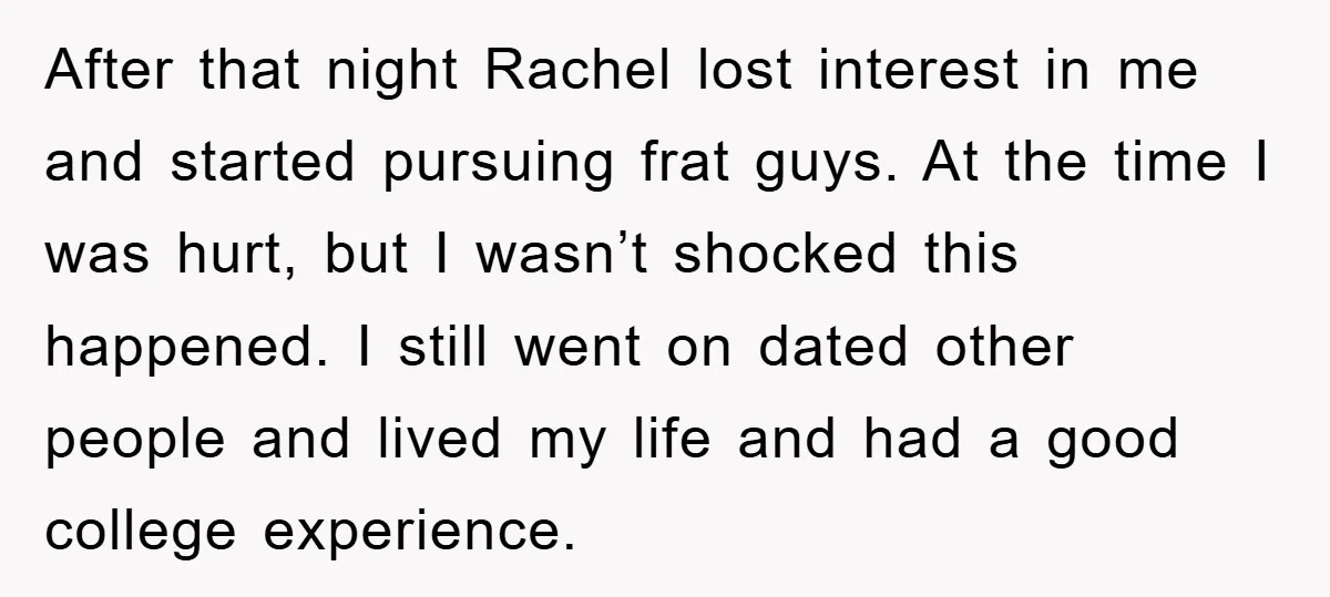 After that night Rachel lost interest in me and started pursuing frat guys. At the time I was hurt, but I wasn’t shocked this happened. I still went on dated...