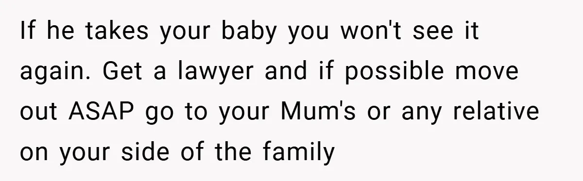 If he takes your baby you won't see it again. Get a lawyer and if possible move out ASAP go to your Mum's or any relative on your side of...