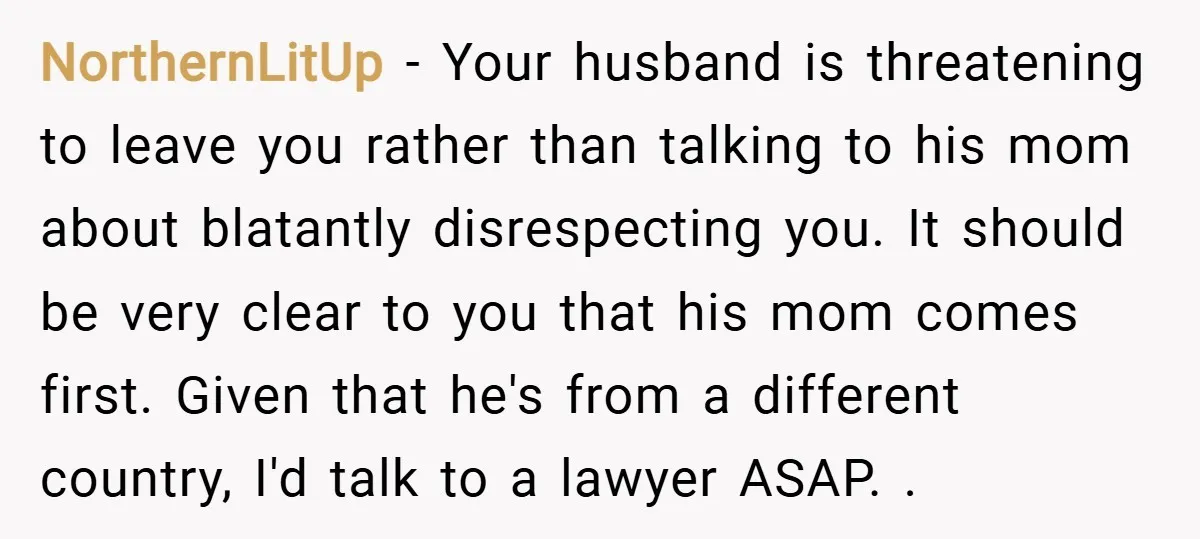 NorthernLitUp − Your husband is threatening to leave you rather than talking to his mom about blatantly disrespecting you. It should be very clear to you that his mom comes...