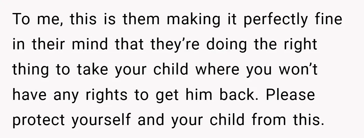 To me, this is them making it perfectly fine in their mind that they’re doing the right thing to take your child where you won’t have any rights to get...