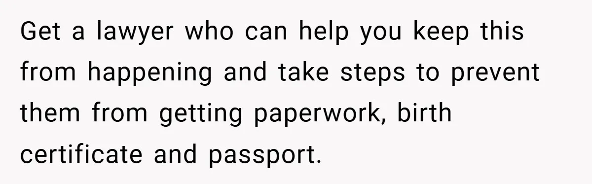 Get a lawyer who can help you keep this from happening and take steps to prevent them from getting paperwork, birth certificate and passport.