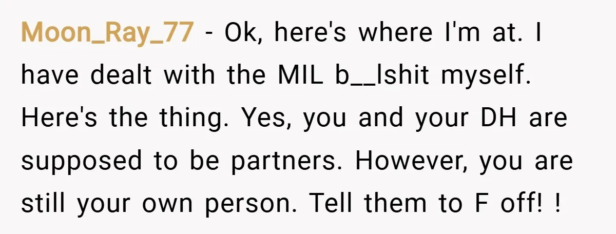 Moon_Ray_77 − Ok, here's where I'm at. I have dealt with the MIL b__lshit myself. Here's the thing. Yes, you and your DH are supposed to be partners. However, you...