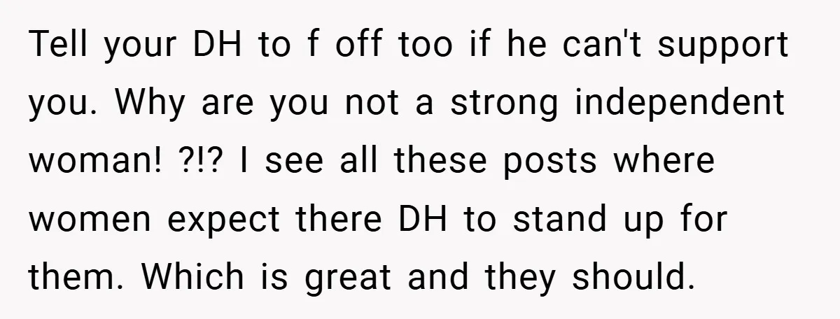 Tell your DH to f off too if he can't support you. Why are you not a strong independent woman! ?!? I see all these posts where women expect there...