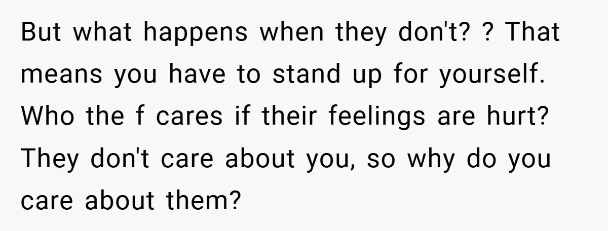 But what happens when they don't? ? That means you have to stand up for yourself. Who the f cares if their feelings are hurt? They don't care about you,...