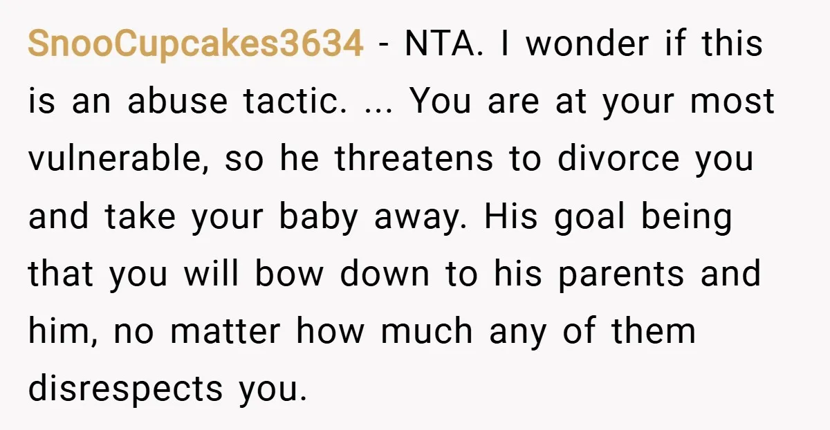 SnooCupcakes3634 − NTA. I wonder if this is an abuse tactic. ... You are at your most vulnerable, so he threatens to divorce you and take your baby away. His...