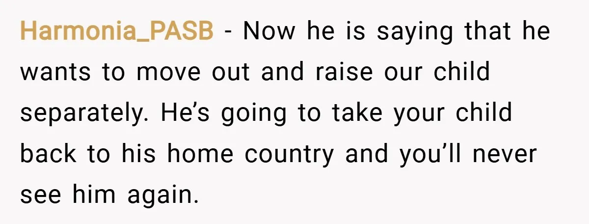 Harmonia_PASB − Now he is saying that he wants to move out and raise our child separately. He’s going to take your child back to his home country and you’ll...