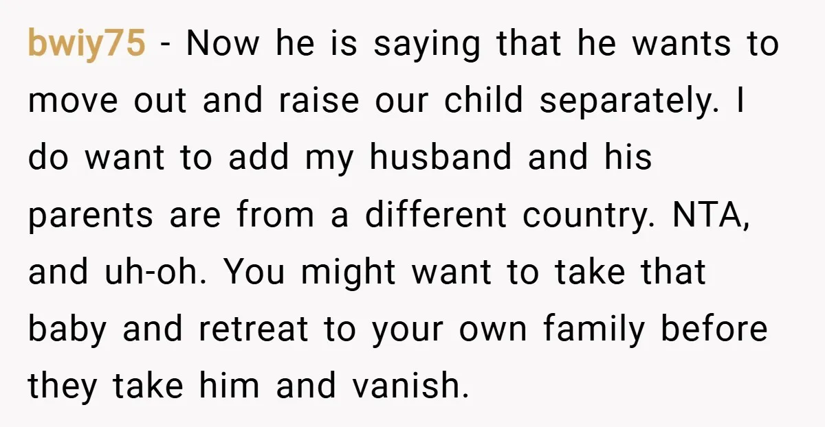 bwiy75 − Now he is saying that he wants to move out and raise our child separately. I do want to add my husband and his parents are from a...