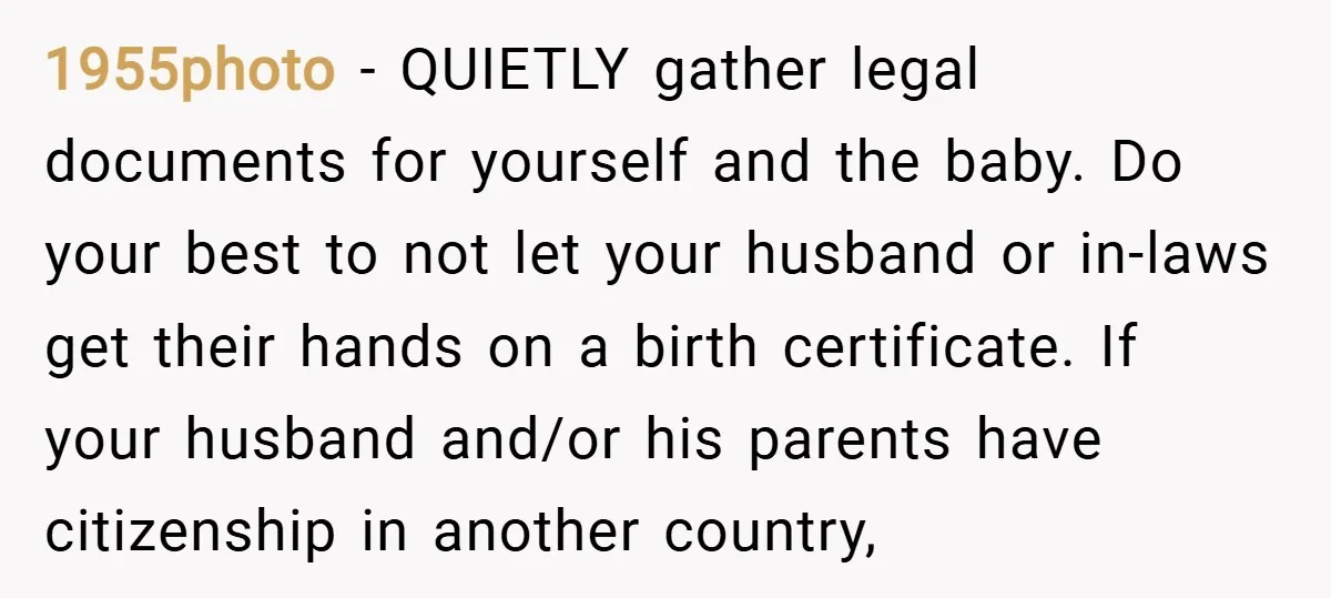 1955photo − QUIETLY gather legal documents for yourself and the baby. Do your best to not let your husband or in-laws get their hands on a birth certificate. If your...